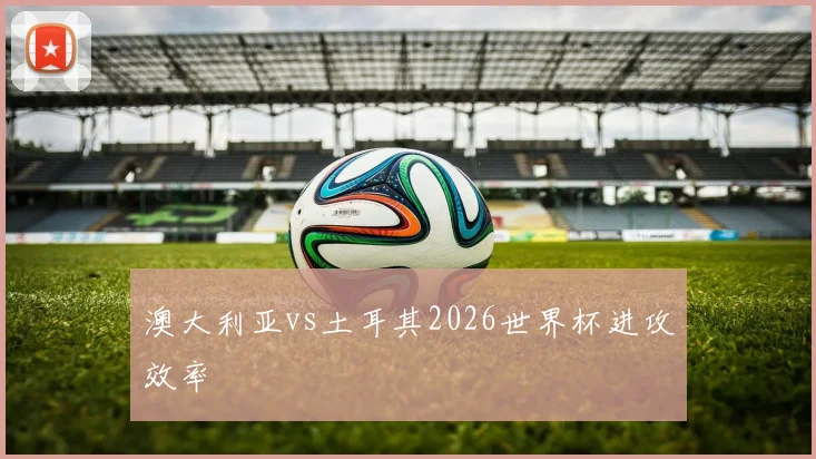 澳大利亚vs土耳其2026世界杯进攻效率