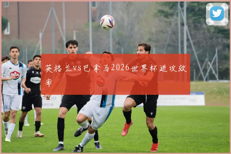 英格兰vs巴拿马2026世界杯进攻效率
