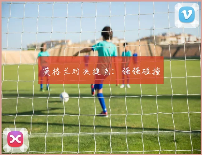 英格兰对决捷克：强强碰撞