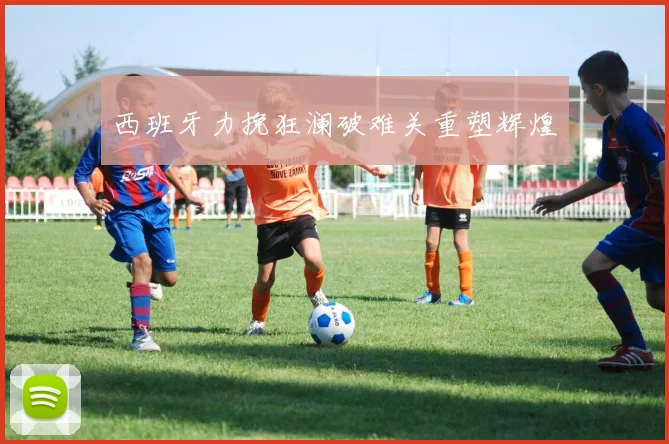 西班牙力挽狂澜破难关重塑辉煌