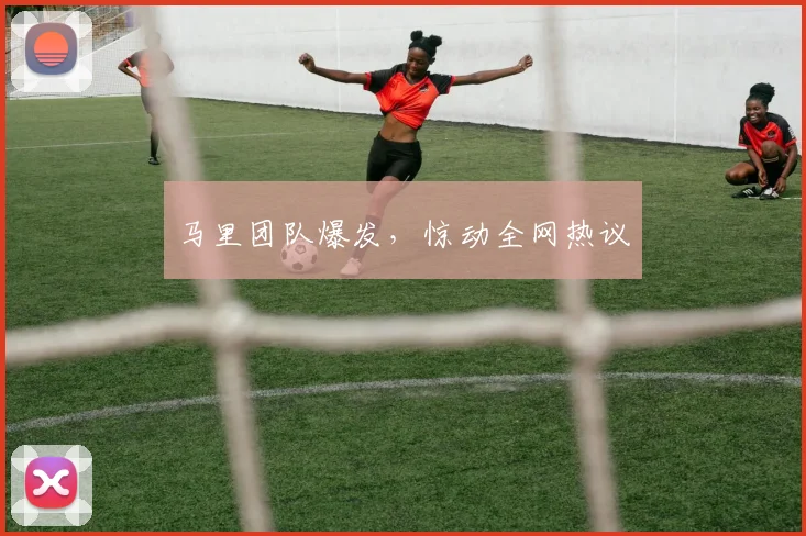 马里团队爆发，惊动全网热议