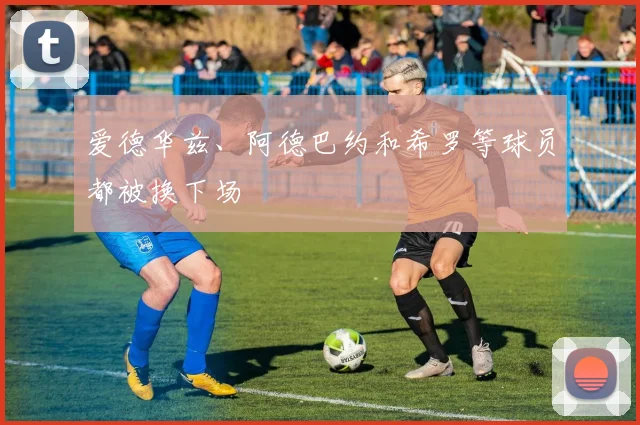 爱德华兹、阿德巴约和希罗等球员都被换下场