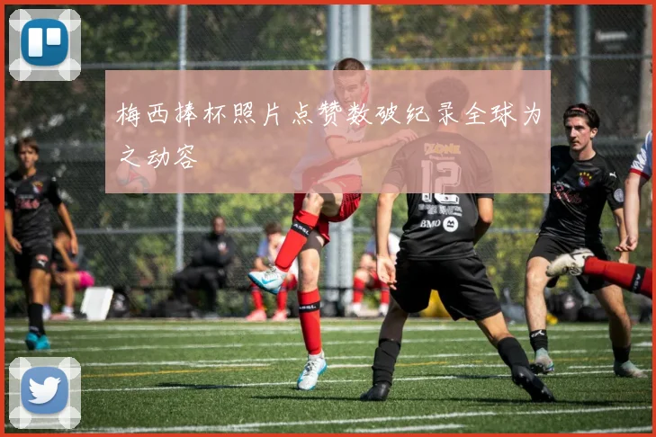 梅西捧杯照片点赞数破纪录全球为之动容