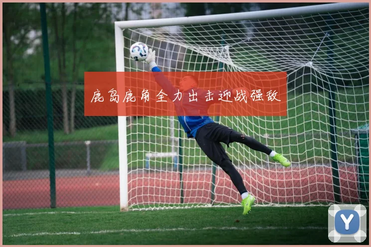 鹿岛鹿角全力出击迎战强敌