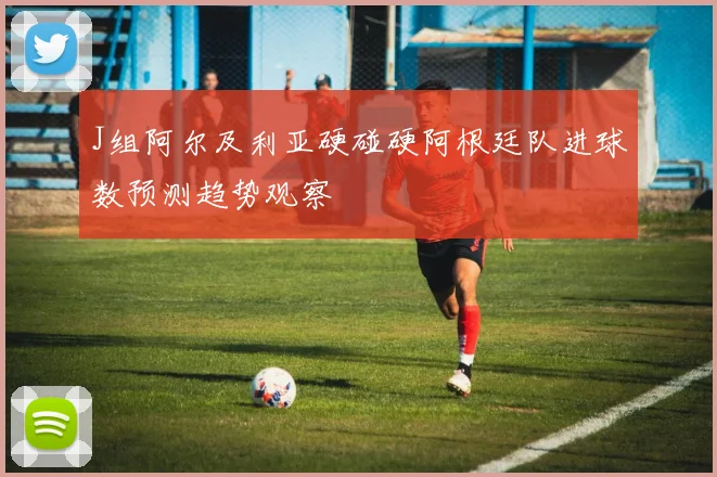 J组阿尔及利亚硬碰硬阿根廷队进球数预测趋势观察