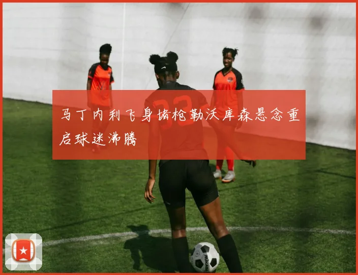 马丁内利飞身堵枪勒沃库森悬念重启球迷沸腾