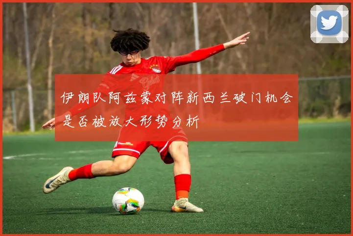 伊朗队阿兹蒙对阵新西兰破门机会是否被放大形势分析