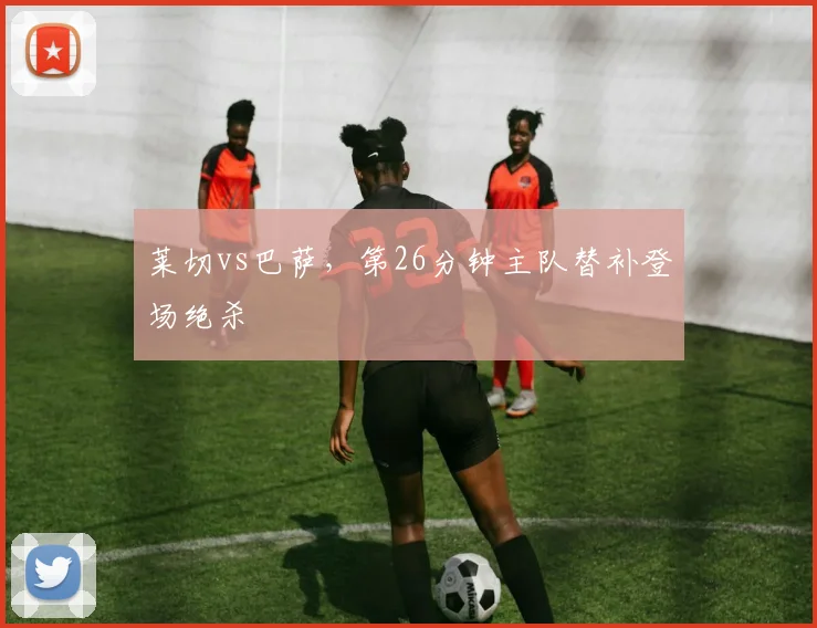 莱切vs巴萨，第26分钟主队替补登场绝杀