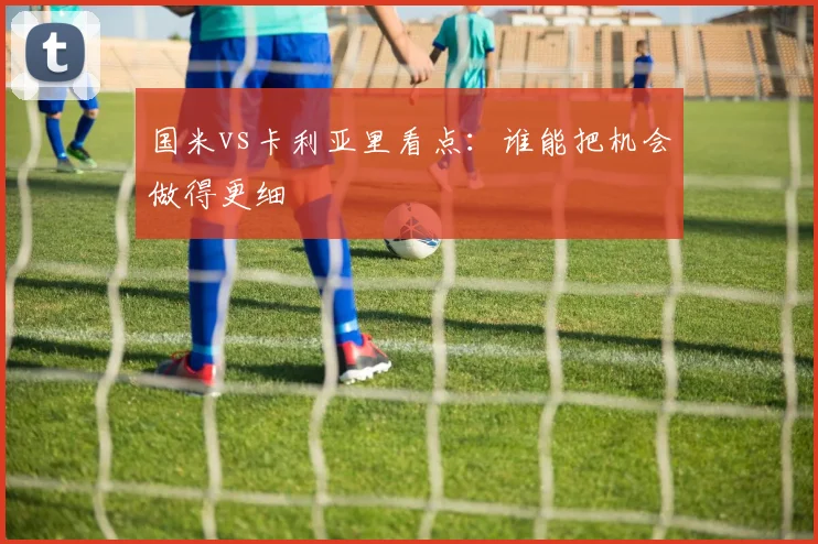 国米vs卡利亚里看点:谁能把机会做得更细