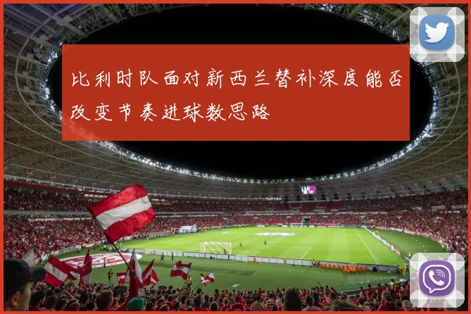比利时队面对新西兰替补深度能否改变节奏进球数思路
