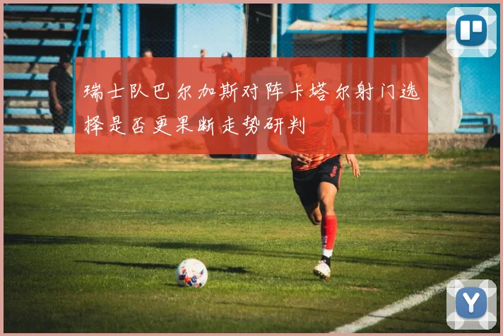 瑞士队巴尔加斯对阵卡塔尔射门选择是否更果断走势研判