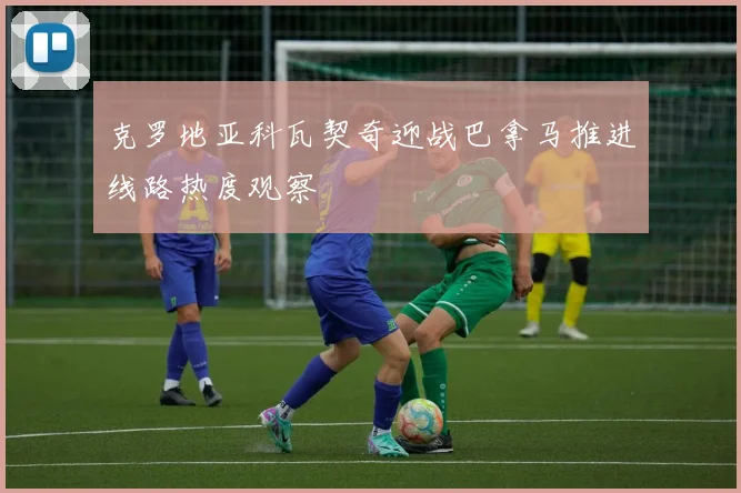 克罗地亚科瓦契奇迎战巴拿马推进线路热度观察