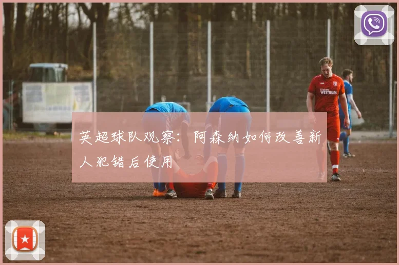 英超球队观察：阿森纳如何改善新人犯错后使用