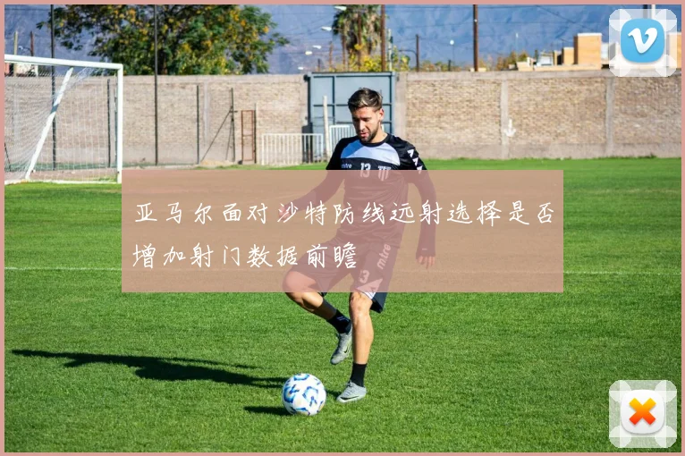 亚马尔面对沙特防线远射选择是否增加射门数据前瞻