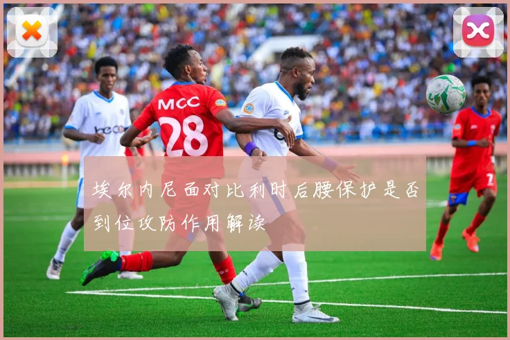 埃尔内尼面对比利时后腰保护是否到位攻防作用解读